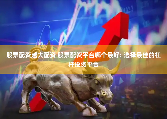 股票配资越大配资 股票配资平台哪个最好: 选择最佳的杠杆投资平台