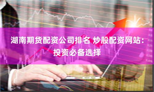 湖南期货配资公司排名 炒股配资网站：投资必备选择