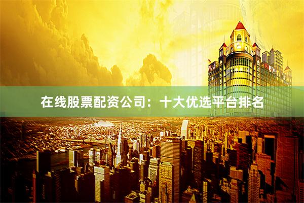 在线股票配资公司：十大优选平台排名
