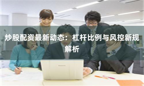 炒股配资最新动态：杠杆比例与风控新规解析